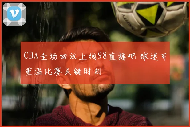 CBA全场回放上线98直播吧 球迷可重温比赛关键时刻