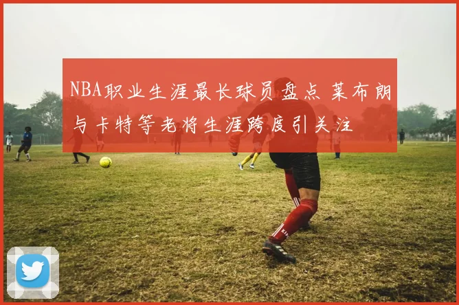 NBA职业生涯最长球员盘点 莱布朗与卡特等老将生涯跨度引关注