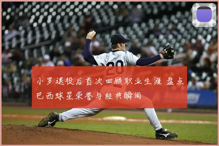 小罗退役后首次回顾职业生涯 盘点巴西球星荣誉与经典瞬间