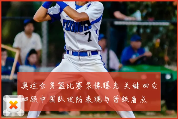 奥运会男篮比赛录像曝光 关键回合回顾中国队攻防表现与晋级看点