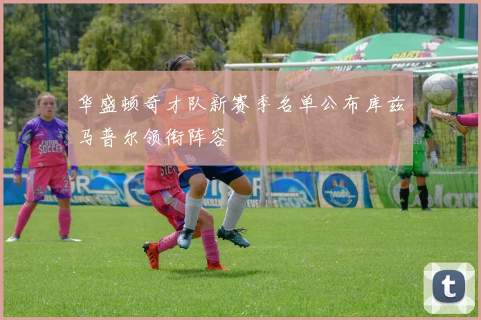 华盛顿奇才队新赛季名单公布库兹马普尔领衔阵容