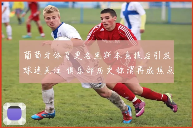 葡萄牙体育更名里斯本竞技后引发球迷关注 俱乐部历史称谓再成焦点