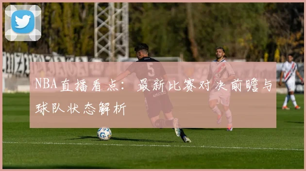 NBA直播看点：最新比赛对决前瞻与球队状态解析