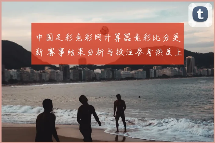 中国足彩竞彩网计算器竞彩比分更新 赛事结果分析与投注参考热度上升