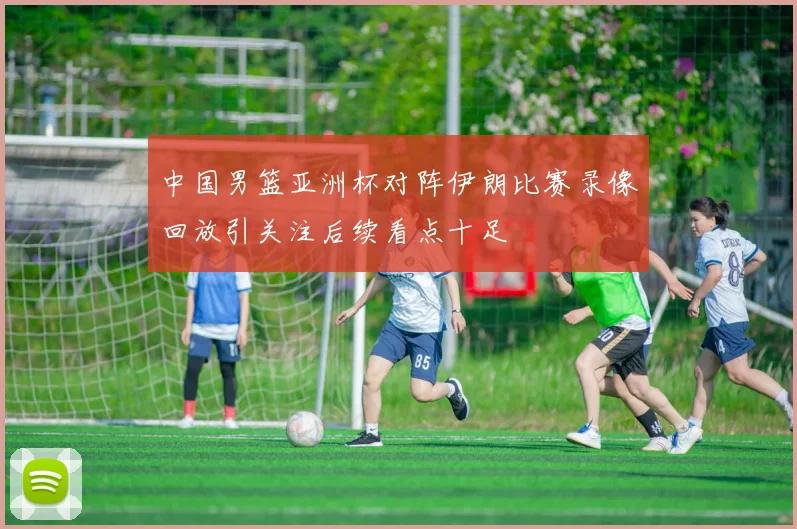 中国男篮亚洲杯对阵伊朗比赛录像回放引关注后续看点十足