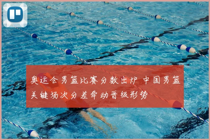 奥运会男篮比赛分数出炉 中国男篮关键场次分差牵动晋级形势