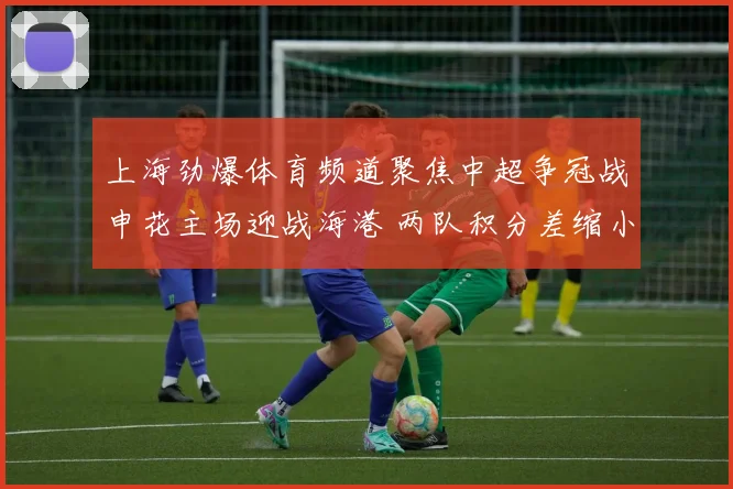 上海劲爆体育频道聚焦中超争冠战申花主场迎战海港 两队积分差缩小悬念升级