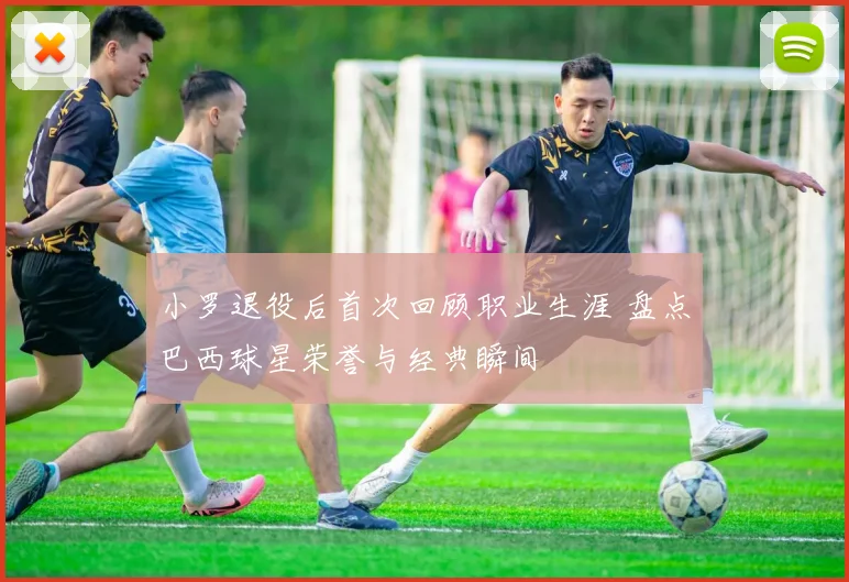 小罗退役后首次回顾职业生涯 盘点巴西球星荣誉与经典瞬间