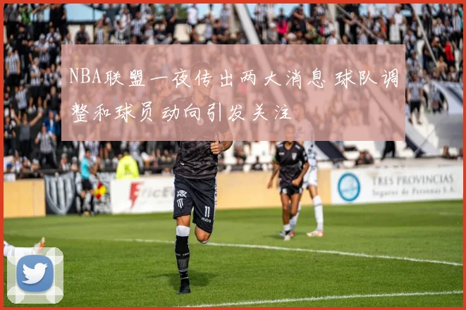 NBA联盟一夜传出两大消息 球队调整和球员动向引发关注