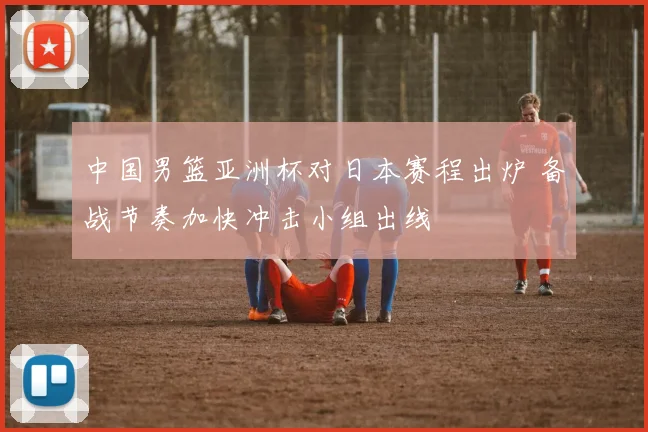 中国男篮亚洲杯对日本赛程出炉 备战节奏加快冲击小组出线