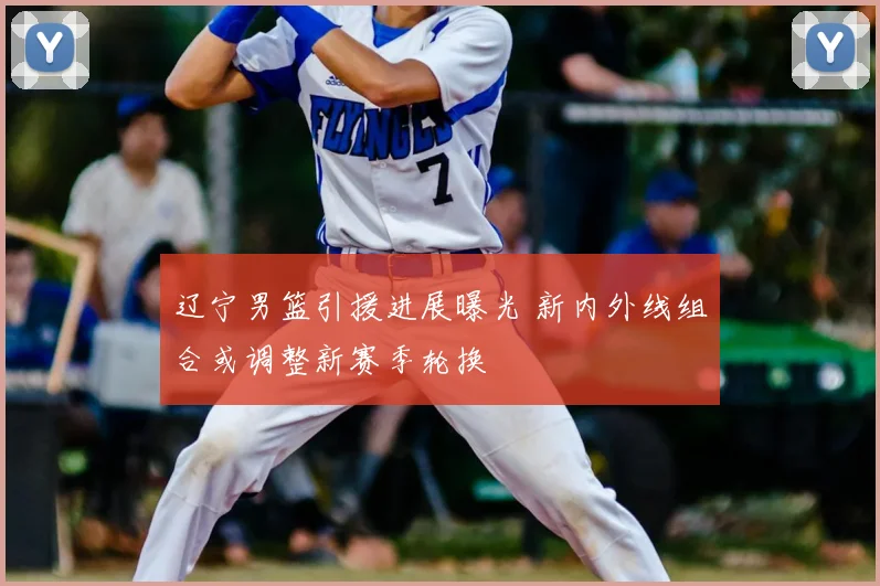 辽宁男篮引援进展曝光 新内外线组合或调整新赛季轮换