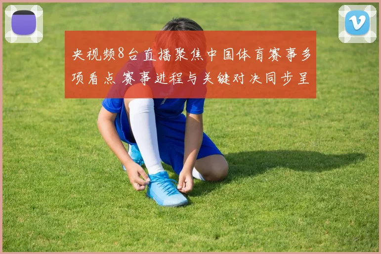 央视频8台直播聚焦中国体育赛事多项看点 赛事进程与关键对决同步呈现