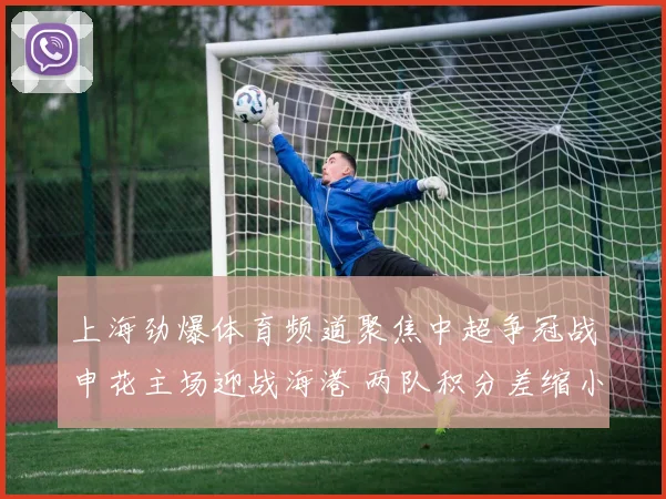 上海劲爆体育频道聚焦中超争冠战申花主场迎战海港 两队积分差缩小悬念升级