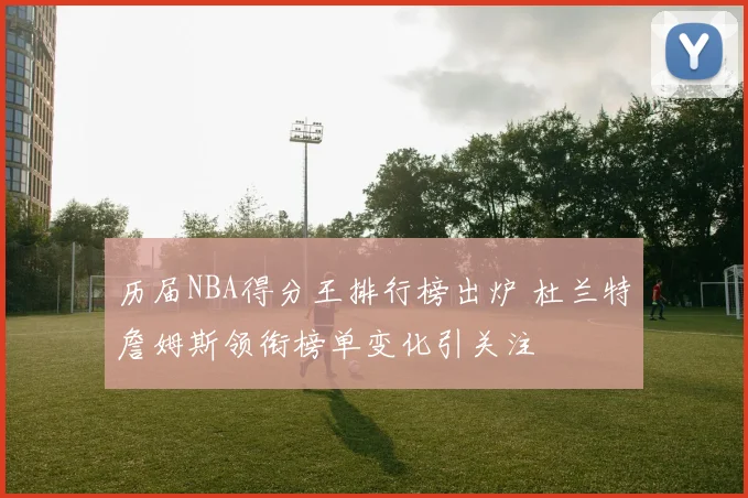 历届NBA得分王排行榜出炉 杜兰特詹姆斯领衔榜单变化引关注