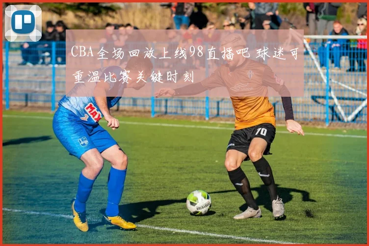 CBA全场回放上线98直播吧 球迷可重温比赛关键时刻