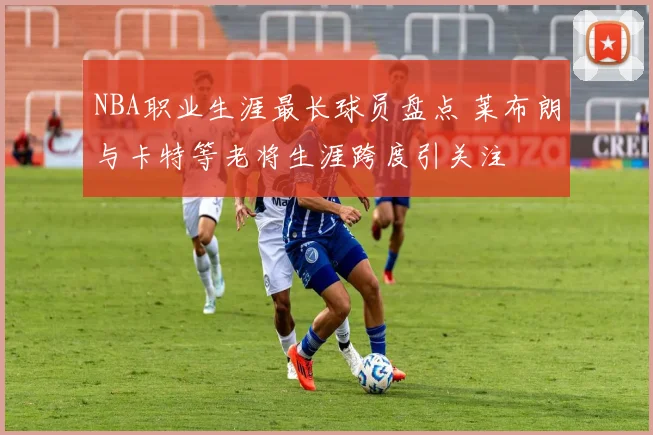 NBA职业生涯最长球员盘点 莱布朗与卡特等老将生涯跨度引关注